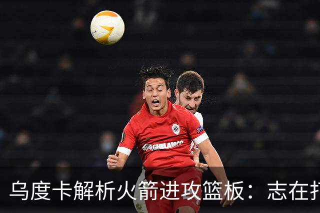 乌度卡解析火箭进攻篮板：志在打破纪录，需提升外线表现